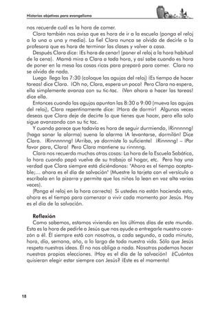 Historias objetivas para evangelismo


     nos recuerde cuál es la hora de comer.
        Clara también nos avisa que es hora de ir a la escuela (ponga el reloj
     a la una o una y media). La fiel Clara nunca se olvida de decirle a la
     profesora que es hora de terminar las clases y volver a casa.
        Después Clara dice: ¡Es hora de cenar! (poner el reloj a la hora habitual
     de la cena). Mamá mira a Clara a toda hora, y así sabe cuando es hora
     de poner en la mesa las cosas ricas para preparó para comer. Clara no
     se olvida de nada.
        Luego llega las 7:30 (coloque las agujas del reloj) ¡Es tiempo de hacer
     tareas! dice Clara. ¡Oh no, Clara, espera un poco! Pero Clara no espera,
     ella simplemente avanza con su tic-tac. ¡Ven ahora a hacer las tareas!
     dice ella.
        Entonces cuando las agujas apuntan las 8:30 o 9:00 (mueva las agujas
     del reloj), Clara repentinamente dice: ¡Hora de dormir! Algunas veces
     deseas que Clara deje de decirte lo que tienes que hacer, pero ella solo
     sigue avanzando con su tic tac.
        Y cuando parece que todavía es hora de seguir durmiendo, ¡Rinnnnng!
     (haga sonar la alarma) suena la alarma ¡A levantarse, dormilón! Dice
     Clara. ¡Rinnnnnng! ¡Arriba, ya dormiste lo suficiente! ¡Rinnnng! – ¡Por
     favor para, Clara! Pero Clara mantiene su rinnnng.
        Clara nos recuerda muchas otras cosas: La hora de la Escuela Sabática,
     la hora cuando papá vuelve de su trabajo al hogar, etc. Pero hay una
     verdad que Clara siempre está diciéndonos: "Ahora es el tiempo acepta-
     ble;… ahora es el día de salvación" (Muestre la tarjeta con el versículo o
     escríbalo en la pizarra y permita que los niños lo lean en voz alta varias
     veces).
        (Ponga el reloj en la hora correcta) Si ustedes no están haciendo esto,
     ahora es el tiempo para comenzar a vivir cada momento por Jesús. Hoy
     es el día de la salvación.

        Reflexión
        Como sabemos, estamos viviendo en los últimos días de este mundo.
     Esta es la hora de pedirle a Jesús que nos ayude a entregarle nuestro cora-
     zón a él. Él siempre está con nosotros, a cada segundo, a cada minuto,
     hora, día, semana, año, a lo largo de toda nuestra vida. Sólo que Jesús
     respeta nuestras ideas. Él no nos obliga a nada. Nosotros podemos hacer
     nuestras propias elecciones. ¡Hoy es el día de la salvación! ¿Cuántos
     quisieran elegir estar siempre con Jesús? ¡Este es el momento!




18
 