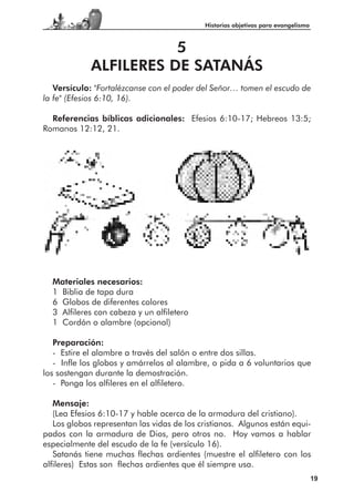 Historias objetivas para evangelismo



                        5
             ALFILERES DE SATANÁS
   Versículo: "Fortalézcanse con el poder del Señor… tomen el escudo de
la fe" (Efesios 6:10, 16).

  Referencias bíblicas adicionales: Efesios 6:10-17; Hebreos 13:5;
Romanos 12:12, 21.




  Materiales necesarios:
  1 Biblia de tapa dura
  6 Globos de diferentes colores
  3 Alfileres con cabeza y un alfiletero
  1 Cordón o alambre (opcional)

   Preparación:
   - Estire el alambre a través del salón o entre dos sillas.
   - Infle los globos y amárrelos al alambre, o pida a 6 voluntarios que
los sostengan durante la demostración.
   - Ponga los alfileres en el alfiletero.

   Mensaje:
   (Lea Efesios 6:10-17 y hable acerca de la armadura del cristiano).
   Los globos representan las vidas de los cristianos. Algunos están equi-
pados con la armadura de Dios, pero otros no. Hoy vamos a hablar
especialmente del escudo de la fe (versículo 16).
   Satanás tiene muchas flechas ardientes (muestre el alfiletero con los
alfileres) Estas son flechas ardientes que él siempre usa.
                                                                                   19
 