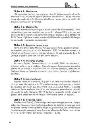 Historias objetivas para evangelismo


        Globo # 1: Desánimo.
        --Tú no puedes vivir una vida cristiana—dice él. Esta persona ha olvidado
     Hebreos 13:5: "Nunca te dejaré; jamás te abandonaré". Él ha olvidado
     tomar el escudo de la fe. (Acerque el alfiler al primer globo de la fila, dé
     algunas vueltas a él y pínchelo).

        Globo # 2: Desaliento.
        (Use la misma flecha; acerque el alfiler usando la misma táctica). Pero
     este cristiano, aunque desalentado, recuerda Hebreos 13:5, entonces usa
     el escudo de la fe (la flecha comienza a atacar al globo, pero coloque la
     Biblia frente al globo e intente insertar el alfiler en la tapa de la Biblia que
     es su escudo – no puede introducirse).

        Globo # 3: Palabras descorteses.
        (Tome otro alfiler del alfiletero) Aunque alguien habló palabras descor-
     teses a esta persona, él recordó Romanos 12:21 "No te dejes vencer por
     el mal; al contrario, vence el mal con el bien". Él usó el escudo de la fe
     (ataque al globo, pero use la Biblia como escudo).

        Globo # 4: Palabras crueles.
        (La misma flecha). Este cristiano no ora ni lee la Biblia con frecuencia,
     entonces está sin su armadura. Cuando alguien habla palabras crueles
     contra él, se enoja y responde con las mismas palabras, entonces la
     flecha ardiente de Satanás encuentra otra víctima (pinche el globo con
     el alfiler).

        Globo # 5: Segundo lugar.
        Algunas veces en la escuela, al jugar o en otras actividades, eligen a
     otro en lugar de elegirte a ti. Tú quedas en segundo lugar, pero sientes
     que puedes ser mejor que el primero (elija una nueva flecha). Satanás
     tiene una flecha ardiente para ti en ese momento, pero si estás usando
     el escudo de la fe (Romanos 12:12) la flecha no puede herirte (ataca al
     globo, pero choca con la Biblia que se interpone como un escudo).

        Globo # 6: Segundo lugar.
        (Use la misma flecha). Quizás eligen a otra persona para cantar, aunque
     sabes que tú cantas mejor. La flecha ardiente de Satanás te persigue pero
     no puede herirte (intente pinchar el globo, pero choca con la Biblia que
     hace de escudo) porque tú estás fuerte en el poder del Señor, para hacer
     frente a las "artimañas del diablo" (Efesios 6:10,11).



20
 