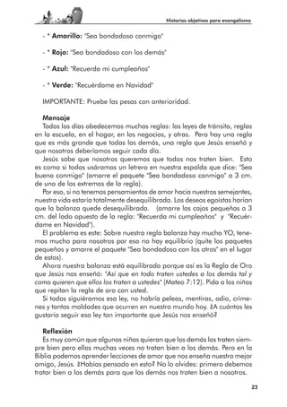 Historias objetivas para evangelismo


  - * Amarillo: "Sea bondadoso conmigo"

  - * Rojo: "Sea bondadoso con los demás"

  - * Azul: "Recuerda mi cumpleaños"

  - * Verde: "Recuérdame en Navidad"

  IMPORTANTE: Pruebe las pesas con anterioridad.

   Mensaje
   Todos los días obedecemos muchas reglas: las leyes de tránsito, reglas
en la escuela, en el hogar, en los negocios, y otras. Pero hay una regla
que es más grande que todas las demás, una regla que Jesús enseñó y
que nosotros deberíamos seguir cada día.
   Jesús sabe que nosotros queremos que todos nos traten bien. Esto
es como si todos usáramos un letrero en nuestra espalda que dice: "Sea
bueno conmigo" (amarre el paquete "Sea bondadoso conmigo" a 3 cm.
de uno de los extremos de la regla).
   Por eso, si no tenemos pensamientos de amor hacia nuestros semejantes,
nuestra vida estaría totalmente desequilibrada. Los deseos egoístas harían
que la balanza quede desequilibrada. (amarre las cajas pequeñas a 3
cm. del lado opuesto de la regla: "Recuerda mi cumpleaños" y "Recuér-
dame en Navidad").
   El problema es este: Sobre nuestra regla balanza hay mucho YO, tene-
mos mucho para nosotros por eso no hay equilibrio (quite los paquetes
pequeños y amarre el paquete "Sea bondadoso con los otros" en el lugar
de estos).
   Ahora nuestra balanza está equilibrada porque así es la Regla de Oro
que Jesús nos enseñó: "Así que en todo traten ustedes a los demás tal y
como quieren que ellos los traten a ustedes" (Mateo 7:12). Pida a los niños
que repitan la regla de oro con usted.
   Si todos siguiéramos esa ley, no habría peleas, mentiras, odio, críme-
nes y tantas maldades que ocurren en nuestro mundo hoy. ¿A cuántos les
gustaría seguir esa ley tan importante que Jesús nos enseñó?

   Reflexión
   Es muy común que algunos niños quieran que los demás los traten siem-
pre bien pero ellos muchas veces no tratan bien a los demás. Pero en la
Biblia podemos aprender lecciones de amor que nos enseña nuestro mejor
amigo, Jesús. ¿Habías pensado en esto? No lo olvides: primero debemos
tratar bien a los demás para que los demás nos traten bien a nosotros.

                                                                                    23
 