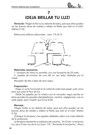Historias objetivas para evangelismo



                                 7
                      ¡DEJA BRILLAR TU LUZ!
        Versículo: "Hagan brillar su luz delante de todos, para que ellos puedan
     ver las buenas obras de ustedes y alaben al Padre que está en el cielo"
     (Mateo 5:16).

        Referencias bíblicas adicionales: Juan 1:9; 8:12.




       Materiales necesarios
       1 Lámpara de mesa sin pantalla; con una lamparita de 25 watts.
       3 papeles de envolver de unos 60 cm. por lado, doblados por la
     mitad.
       Marcador de tela o lápiz de cera negro.

        Preparación:
        - Haga un corte horizontal en la mitad de cada hoja papel, justo como
     para que pase el foco de luz.
        - Doble los papeles por la mitad y con el marcador negro escriba en
     letras grandes los pecados (desobediencia, mentira, negligencia), uno en
     cada papel, para impedir que la luz brille.

        Mensaje:
        "Hagan brillar su luz delante de todos, para que ellos puedan ver las
     buenas obras de ustedes y alaben al Padre que está en el cielo" (Mateo
     5:16).
        (Coloque la lámpara y los papeles doblados sobre una mesa delante
     de la audiencia).
        La lámpara representa a cualquiera de nosotros. Sin Cristo no tenemos
     luz, pero Cristo nos da la luz (Juan 1:9). (Encienda la lamparita.) Ahora
24
 