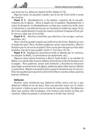Historias objetivas para evangelismo


que tenemos luz, debemos dejarla brillar (Mateo 5:16).
    Algunas veces, los pecados impiden que la luz de Cristo brille a través
de nosotros.
    Papel # 1: Desobediencia: a los padres, maestros de la escuela,
maestros de la iglesia. (Abra el papel con la palabra "desobediencia" y
cubra la lámpara). La desobediencia no deja que nuestra luz brille, pero
si intentamos y nos esforzamos por ser honestos en todas las cosas, la luz
de Cristo resplandecerá a través de nuestra conducta (traspase el foco por
la ranura y deje que la luz brille).
    Papel # 2: Mentiras (mentiritas que decimos a los amigos, vecinos,
parientes, etc.)
    Decir mentiras puede impedir que brille la luz de Cristo. (Tape la luz con
el papel de color.) Pero, también podemos vencer esta tentación. (Pase la
lámpara por la ranura en el papel.) Dios nunca permite que sus hijos sean
tentados más de lo que pueden resistir (1 Corintios 10:13).
    Papel # 3: Negligencia (Levantarse tarde el sábado por la mañana,
no estudiar la Biblia, no alimentarse correctamente, etc.).
    Algunas veces somos tentamos a dormir hasta tarde, a no estudiar la
Biblia, a no desarrollar buenos hábitos alimenticios (cubra la lámpara con
el papel). Pero podemos vencer esta tentación y levantarnos temprano
para llegar puntualmente a la iglesia, podemos desarrollar buenos hábitos
y costumbres. (Repita el procedimiento y pase la lamparita por la ranura.)
Dios nos ayudará para que la luz de Cristo brille en nuestras vidas y seamos
buenos cristianos.

  Reflexión
  Muchas veces olvidamos que debemos brillar como una luz y que
debemos reflejar la luz de Jesús. Dios nos permitió nacer con la misión
de mostrar a todos su gran amor a través de nuestras vidas. No debemos
dejar que nuestra vida se apague, sino mostrar cuán bueno es Dios con
nosotros. ¿Qué les parece si comenzamos a brillar hoy mismo?




                                                                                      25
 