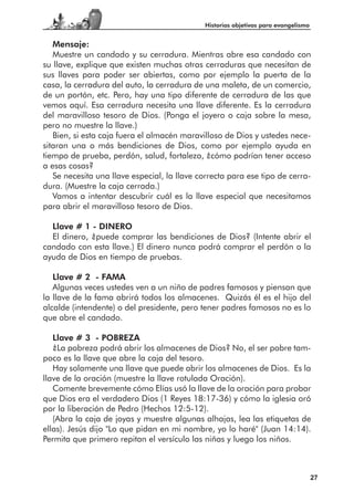 Historias objetivas para evangelismo


   Mensaje:
   Muestre un candado y su cerradura. Mientras abre esa candado con
su llave, explique que existen muchas otras cerraduras que necesitan de
sus llaves para poder ser abiertas, como por ejemplo la puerta de la
casa, la cerradura del auto, la cerradura de una maleta, de un comercio,
de un portón, etc. Pero, hay una tipo diferente de cerradura de las que
vemos aquí. Esa cerradura necesita una llave diferente. Es la cerradura
del maravilloso tesoro de Dios. (Ponga el joyero o caja sobre la mesa,
pero no muestre la llave.)
   Bien, si esta caja fuera el almacén maravilloso de Dios y ustedes nece-
sitaran una o más bendiciones de Dios, como por ejemplo ayuda en
tiempo de prueba, perdón, salud, fortaleza, ¿cómo podrían tener acceso
a esas cosas?
   Se necesita una llave especial, la llave correcta para ese tipo de cerra-
dura. (Muestre la caja cerrada.)
   Vamos a intentar descubrir cuál es la llave especial que necesitamos
para abrir el maravilloso tesoro de Dios.

  Llave # 1 - DINERO
  El dinero, ¿puede comprar las bendiciones de Dios? (Intente abrir el
candado con esta llave.) El dinero nunca podrá comprar el perdón o la
ayuda de Dios en tiempo de pruebas.

   Llave # 2 - FAMA
   Algunas veces ustedes ven a un niño de padres famosos y piensan que
la llave de la fama abrirá todos los almacenes. Quizás él es el hijo del
alcalde (intendente) o del presidente, pero tener padres famosos no es lo
que abre el candado.

   Llave # 3 - POBREZA
   ¿La pobreza podrá abrir los almacenes de Dios? No, el ser pobre tam-
poco es la llave que abre la caja del tesoro.
   Hay solamente una llave que puede abrir los almacenes de Dios. Es la
llave de la oración (muestre la llave rotulada Oración).
   Comente brevemente cómo Elías usó la llave de la oración para probar
que Dios era el verdadero Dios (1 Reyes 18:17-36) y cómo la iglesia oró
por la liberación de Pedro (Hechos 12:5-12).
   (Abra la caja de joyas y muestre algunas alhajas, lea las etiquetas de
ellas). Jesús dijo "Lo que pidan en mi nombre, yo lo haré" (Juan 14:14).
Permita que primero repitan el versículo las niñas y luego los niños.



                                                                                    27
 