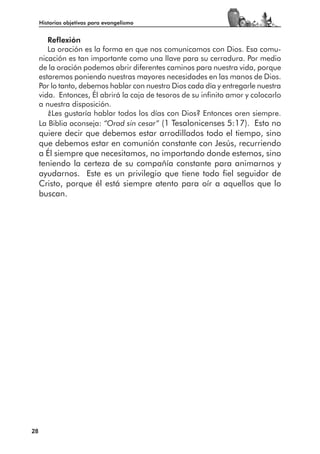 Historias objetivas para evangelismo


        Reflexión
        La oración es la forma en que nos comunicamos con Dios. Esa comu-
     nicación es tan importante como una llave para su cerradura. Por medio
     de la oración podemos abrir diferentes caminos para nuestra vida, porque
     estaremos poniendo nuestras mayores necesidades en las manos de Dios.
     Por lo tanto, debemos hablar con nuestro Dios cada día y entregarle nuestra
     vida. Entonces, Él abrirá la caja de tesoros de su infinito amor y colocarlo
     a nuestra disposición.
        ¿Les gustaría hablar todos los días con Dios? Entonces oren siempre.
     La Biblia aconseja: “Orad sin cesar” (1 Tesalonicenses 5:17). Esto no
     quiere decir que debemos estar arrodillados todo el tiempo, sino
     que debemos estar en comunión constante con Jesús, recurriendo
     a Él siempre que necesitamos, no importando donde estemos, sino
     teniendo la certeza de su compañía constante para animarnos y
     ayudarnos. Este es un privilegio que tiene todo fiel seguidor de
     Cristo, porque él está siempre atento para oír a aquellos que lo
     buscan.




28
 