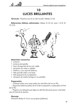 Historias objetivas para evangelismo



                         10
                  LUCES BRILLANTES
  Versículo: "Vosotros sois la luz del mundo" (Mateo 5:14).

  Referencias bíblicas adicionales: Mateo 5:14-16; Juan 1:4-9; 8:
12; 9:5.




  Materiales necesarios:
  1 Linterna
  1 Linterna de bolsillo
  1 Foco (lamparita) de luz con cable
  1 Lámpara de mesa o velador
  1 Fósforo y una caja de fósforos
  1 Vela grande sobre una base
  1 Vela pequeña de cumpleaños
  1 Lámpara de aceite (antigua si es posible)

   Preparación:
   - Coloque sobre una mesa todos los utensilios de luz en fila.
   - Saque las baterías (pilas) de la linterna pequeña y colóquelas al final
de la fila.
   - Prepare una etiqueta que diga Luz del Mundo para poner a las bate-
rías al final de la lección.

  Mensaje:
  (Presente Mateo 5:14 en sus propias palabras).
                                                                                    31
 