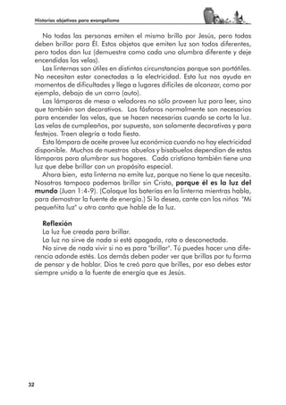 Historias objetivas para evangelismo


        No todas las personas emiten el mismo brillo por Jesús, pero todas
     deben brillar para Él. Estos objetos que emiten luz son todos diferentes,
     pero todos dan luz (demuestre como cada uno alumbra diferente y deje
     encendidas las velas).
        Las linternas son útiles en distintas circunstancias porque son portátiles.
     No necesitan estar conectadas a la electricidad. Esta luz nos ayuda en
     momentos de dificultades y llega a lugares difíciles de alcanzar, como por
     ejemplo, debajo de un carro (auto).
        Las lámparas de mesa o veladores no sólo proveen luz para leer, sino
     que también son decorativos. Los fósforos normalmente son necesarios
     para encender las velas, que se hacen necesarias cuando se corta la luz.
     Las velas de cumpleaños, por supuesto, son solamente decorativas y para
     festejos. Traen alegría a toda fiesta.
        Esta lámpara de aceite provee luz económica cuando no hay electricidad
     disponible. Muchos de nuestros abuelos y bisabuelos dependían de estas
     lámparas para alumbrar sus hogares. Cada cristiano también tiene una
     luz que debe brillar con un propósito especial.
        Ahora bien, esta linterna no emite luz, porque no tiene lo que necesita.
     Nosotros tampoco podemos brillar sin Cristo, porque él es la luz del
     mundo (Juan 1:4-9). (Coloque las baterías en la linterna mientras habla,
     para demostrar la fuente de energía.) Si lo desea, cante con los niños "Mi
     pequeñita luz" u otro canto que hable de la luz.

        Reflexión
        La luz fue creada para brillar.
        La luz no sirve de nada si está apagada, rota o desconectada.
        No sirve de nada vivir si no es para "brillar". Tú puedes hacer una dife-
     rencia adonde estés. Los demás deben poder ver que brillas por tu forma
     de pensar y de hablar. Dios te creó para que brilles, por eso debes estar
     siempre unido a la fuente de energía que es Jesús.




32
 