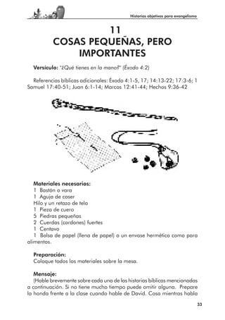 Historias objetivas para evangelismo



                   11
          COSAS PEQUEÑAS, PERO
              IMPORTANTES
  Versículo: "¿Qué tienes en la mano?" (Éxodo 4:2)

  Referencias bíblicas adicionales: Éxodo 4:1-5, 17; 14:13-22; 17:3-6; 1
Samuel 17:40-51; Juan 6:1-14; Marcos 12:41-44; Hechos 9:36-42




   Materiales necesarios:
   1 Bastón o vara
   1 Aguja de coser
   Hilo y un retazo de tela
   1 Pieza de cuero
   5 Piedras pequeñas
   2 Cuerdas (cordones) fuertes
   1 Centavo
   1 Bolsa de papel (llena de papel) o un envase hermético como para
alimentos.

  Preparación:
  Coloque todos los materiales sobre la mesa.

   Mensaje:
   (Hable brevemente sobre cada una de las historias bíblicas mencionadas
a continuación. Si no tiene mucho tiempo puede omitir alguna. Prepare
la honda frente a la clase cuando hable de David. Cosa mientras habla
                                                                                   33
 