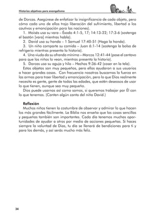 Historias objetivas para evangelismo


     de Dorcas. Asegúrese de enfatizar la insignificancia de cada objeto, pero
     cómo cada uno de ellos trajo liberación del sufrimiento, libertad a los
     cautivos y emancipación para las naciones).
        1. Moisés usa su vara – Éxodo 4:1-5, 17; 14:13-22; 17:3-6 (sostenga
     el bastón [vara] mientras habla).
        2. David usa su honda – 1 Samuel 17:40-51 (Haga la honda).
        3. Un niño comparte su comida – Juan 6:1-14 (sostenga la bolsa de
     refrigerio mientras presenta la historia).
        4. Una viuda da su ofrenda mínima – Marcos 12:41-44 (pase el centavo
     para que los niños lo vean, mientras presenta la historia).
        5. Dorcas usa su aguja y hilo – Hechos 9:36-42 (coser en la tela).
        Estos objetos son muy pequeños, pero ellos ayudaron a sus usuarios
     a hacer grandes cosas. Con frecuencia nosotros buscamos la fuerza en
     las armas para traer libertad y emancipación, pero lo que Dios realmente
     necesita es gente, gente de todas las edades, que estén deseosos de usar
     lo que tienen, aunque sea muy pequeño.
        Dios puede usarnos así como somos, si queremos trabajar por Él con
     lo que tenemos. (Canten algún canto del niño David.)

        Reflexión
        Muchos niños tienen la costumbre de observar y admirar lo que hacen
     los más grandes fácilmente. La Biblia nos enseña que las cosas sencillas
     y pequeñas también son importantes. Cada día tenemos muchas opor-
     tunidades de ayudar a otros por medio de acciones pequeñas. Si haces
     siempre la voluntad de Dios, tu día se llenará de bendiciones para ti y
     para los demás, y así serás mucho más feliz.




34
 