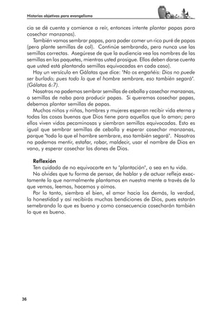 Historias objetivas para evangelismo


     cia se dé cuenta y comience a reír, entonces intente plantar papas para
     cosechar manzanas).
        También vamos sembrar papas, para poder comer un rico puré de papas
     (pero plante semillas de col). Continúe sembrando, pero nunca use las
     semillas correctas. Asegúrese de que la audiencia vea los nombres de las
     semillas en los paquetes, mientras usted prosigue. Ellos deben darse cuenta
     que usted está plantando semillas equivocadas en cada caso).
        Hay un versículo en Gálatas que dice: "No os engañéis: Dios no puede
     ser burlado; pues todo lo que el hombre sembrare, eso también segará".
     (Gálatas 6:7).
        Nosotros no podemos sembrar semillas de cebolla y cosechar manzanas,
     o semillas de nabo para producir papas. Si queremos cosechar papas,
     debemos plantar semillas de papas.
        Muchos niños y niñas, hombres y mujeres esperan recibir vida eterna y
     todas las cosas buenas que Dios tiene para aquellos que lo aman; pero
     ellos viven vidas pecaminosas y siembran semillas equivocadas. Esto es
     igual que sembrar semillas de cebolla y esperar cosechar manzanas,
     porque "todo lo que el hombre sembrare, eso también segará". Nosotros
     no podemos mentir, estafar, robar, maldecir, usar el nombre de Dios en
     vano, y esperar cosechar los dones de Dios.

        Reflexión
        Ten cuidado de no equivocarte en tu "plantación", o sea en tu vida.
        No olvides que tu forma de pensar, de hablar y de actuar refleja exac-
     tamente lo que normalmente plantamos en nuestra mente a través de lo
     que vemos, leemos, hacemos y oímos.
        Por lo tanto, siembra el bien, el amor hacia los demás, la verdad,
     la honestidad y así recibirás muchas bendiciones de Dios, pues estarán
     semebrando lo que es bueno y como consecuencia cosecharán también
     lo que es bueno.




36
 