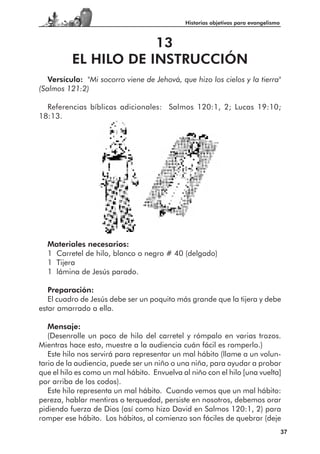 Historias objetivas para evangelismo



                      13
          EL HILO DE INSTRUCCIÓN
   Versículo: "Mi socorro viene de Jehová, que hizo los cielos y la tierra"
(Salmos 121:2)

  Referencias bíblicas adicionales: Salmos 120:1, 2; Lucas 19:10;
18:13.




  Materiales necesarios:
  1 Carretel de hilo, blanco o negro # 40 (delgado)
  1 Tijera
  1 lámina de Jesús parado.

   Preparación:
   El cuadro de Jesús debe ser un poquito más grande que la tijera y debe
estar amarrado a ella.

   Mensaje:
   (Desenrolle un poco de hilo del carretel y rómpalo en varias trozos.
Mientras hace esto, muestre a la audiencia cuán fácil es romperlo.)
   Este hilo nos servirá para representar un mal hábito (llame a un volun-
tario de la audiencia, puede ser un niño o una niña, para ayudar a probar
que el hilo es como un mal hábito. Envuelva al niño con el hilo [una vuelta]
por arriba de los codos).
   Este hilo representa un mal hábito. Cuando vemos que un mal hábito:
pereza, hablar mentiras o terquedad, persiste en nosotros, debemos orar
pidiendo fuerza de Dios (así como hizo David en Salmos 120:1, 2) para
romper ese hábito. Los hábitos, al comienzo son fáciles de quebrar (deje
                                                                                    37
 