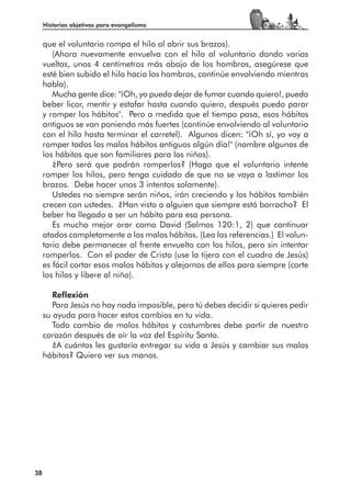 Historias objetivas para evangelismo


     que el voluntario rompa el hilo al abrir sus brazos).
        (Ahora nuevamente envuelva con el hilo al voluntario dando varias
     vueltas, unos 4 centímetros más abajo de los hombros, asegúrese que
     esté bien subido el hilo hacia los hombros, continúe envolviendo mientras
     habla).
        Mucha gente dice: "¡Oh, yo puedo dejar de fumar cuando quiero!, puedo
     beber licor, mentir y estafar hasta cuando quiero, después puedo parar
     y romper los hábitos". Pero a medida que el tiempo pasa, esos hábitos
     antiguos se van poniendo más fuertes (continúe envolviendo al voluntario
     con el hilo hasta terminar el carretel). Algunos dicen: "¡Oh sí, yo voy a
     romper todos los malos hábitos antiguos algún día!" (nombre algunos de
     los hábitos que son familiares para los niños).
        ¿Pero será que podrán romperlos? (Haga que el voluntario intente
     romper los hilos, pero tenga cuidado de que no se vaya a lastimar los
     brazos. Debe hacer unos 3 intentos solamente).
        Ustedes no siempre serán niños, irán creciendo y los hábitos también
     crecen con ustedes. ¿Han visto a alguien que siempre está borracho? El
     beber ha llegado a ser un hábito para esa persona.
        Es mucho mejor orar como David (Salmos 120:1, 2) que continuar
     atados completamente a los malos hábitos. (Lea las referencias.) El volun-
     tario debe permanecer al frente envuelto con los hilos, pero sin intentar
     romperlos. Con el poder de Cristo (use la tijera con el cuadro de Jesús)
     es fácil cortar esos malos hábitos y alejarnos de ellos para siempre (corte
     los hilos y libere al niño).

        Reflexión
        Para Jesús no hay nada imposible, pero tú debes decidir si quieres pedir
     su ayuda para hacer estos cambios en tu vida.
        Todo cambio de malos hábitos y costumbres debe partir de nuestro
     corazón después de oír la voz del Espíritu Santo.
        ¿A cuántos les gustaría entregar su vida a Jesús y cambiar sus malos
     hábitos? Quiero ver sus manos.




38
 