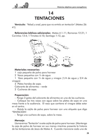 Historias objetivas para evangelismo



                          14
                     TENTACIONES
  Versículo: "Velad y orad, para que no entréis en tentación" (Mateo 26:
41).

  Referencias bíblicas adicionales: Mateo 4:1-11; Romanos 12:21; 1
Corintios 13:4; 1 Timoteo 6:10; Santiago 1:12, pp.




   Materiales necesarios:
   1 caja pequeña de polvo para hornear
   2 Vasos pequeños con 3⁄4 de agua
   1 Vaso pequeño con 3⁄4 de agua y vinagre (1/4 de agua y 2/4 de
vinagre)
   3 Platos hondos de sopa.
   Colorante de alimentos – verde
   2 Cucharas de sopa.

   Preparación:
   - Ponga 3 gotas del colorante de alimentos en una de las cucharas.
   - Coloque los tres vasos con agua sobre los platos de sopa en una
mesa frente a la audiencia. El vaso que contiene el vinagre debe estar
en el centro.
   - Rotule la cajita de polvo para hornear con una etiqueta que diga
"TENTACIÓN".
   - Tenga una cuchara de sopa, sobre la mesa.

   Mensaje:
   Llamaremos "Tentación" a esta cajita de polvo para hornear. (Mantenga
la caja de polvo de hornear en sus manos mientras presenta la historia
de las tentaciones de Jesús de Mateo 4. Cuando mencione cada una de
                                                                                  39
 