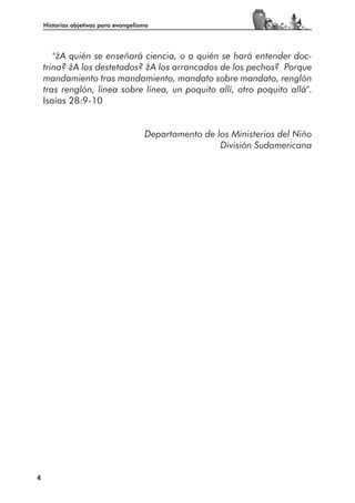 Historias objetivas para evangelismo




       "¿A quién se enseñará ciencia, o a quién se hará entender doc-
    trina? ¿A los destetados? ¿A los arrancados de los pechos? Porque
    mandamiento tras mandamiento, mandato sobre mandato, renglón
    tras renglón, línea sobre línea, un poquito allí, otro poquito allá".
    Isaías 28:9-10


                                      Departamento de los Ministerios del Niño
                                                       División Sudamericana




4
 