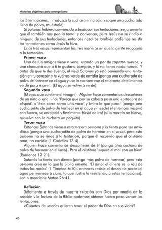 Historias objetivas para evangelismo


     las 3 tentaciones, introduzca la cuchara en la caja y saque una cucharada
     llena de polvo, muéstrelo).
        Si Satanás hubiera convencido a Jesús con sus tentaciones, seguramente
     que él también nos podría tentar y convencer, pero Jesús no se rindió a
     ninguna de sus tentaciones, entonces nosotros también podemos resistir
     las tentaciones como Jesús lo hizo.
        Estos tres vasos representan las tres maneras en que la gente reacciona
     a la tentación.
        Primer vaso
        Uno de tus amigos viene a verte, usando un par de zapatos nuevos, y
     una chaqueta que a ti te gustaría comprar, y tú no tienes nada nuevo. Y
     antes de que te des cuenta, el viejo Satanás ya está poniendo una tenta-
     ción en tu corazón y te vuelves verde de envidia (ponga una cucharada de
     polvo de hornear en el agua y use la cuchara con el colorante de alimentos
     verde para mover. (El agua se volverá verde).
        Segundo vaso
        (El vaso que contiene el vinagre). Alguien hace comentarios descorteses
     de un niño o una niña: "Parece que por su cabeza pasó una cortadora de
     césped" o "éste corre como una vaca" y ¡mira lo que pasa! (ponga una
     cucharadita de polvo de hornear en el agua y mezcle) él entonces ¡respiró
     con fuerza, se enrojeció y finalmente hirvió de ira! (si la mezcla no hierve,
     revuelva con la cuchara un poquito).
        Tercer vaso
        Entonces Satanás viene a esta tercera persona y lo tienta para ser envi-
     dioso (ponga una cucharadita de polvo de hornear en el vaso), pero esta
     persona no se rinde a la tentación, porque él recuerda que el cristiano
     ama, no envidia (1 Corintios 13:4).
        Alguien hace comentarios descorteses de él (ponga otra cuchara de
     polvo de hornear en el vaso). Pero el cristiano "supera el mal con un bien"
     (Romanos 12:21).
        Satanás lo tienta con dinero (ponga más polvo de hornear) pero esta
     persona cree en lo que la Biblia enseña: "El amor al dinero es la raíz de
     todos los males" (1 Timoteo 6:10), entonces resiste el deseo de pecar (el
     agua permanecerá clara, lo que ilustra la resistencia a estas tentaciones).
     Lea o mencione Mateo 26:41.

        Reflexión
        Solamente a través de nuestra relación con Dios por medio de la
     oración y la lectura de la Biblia podemos obtener fuerza para vencer las
     tentaciones.
        ¿Cuántos de ustedes quieren tener el poder de Dios en sus vidas?


40
 