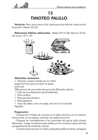 Historias objetivas para evangelismo



                         15
                   TIMOTEO PALILLO
   Versículo: "Bien, buen siervo y fiel, sobre poco has sido fiel, sobre mucho
te pondré" (Mateo 25:23).

  Referencias bíblicas adicionales: Mateo 25:14-30; Marcos 10:43-
45; Lucas 19:11-27.




  Materiales necesarios:
  1 Naranja o papa cortada por la mitad
  papel aluminio para envolver la papa
  aceitunas
  200 gramos de caramelos de goma de diferentes colores
   1 Caja de mondadientes (escarbadientes)
  1 Porta palillos
  1 Plato grande atractivo
  1 Plato pequeño
  1 Trozo de jabón o de una papa, de unos 3 cm de lado.
  Algodón

   Preparación:
   - Coloque las mitades de naranja en el plato atractivo con la cáscara
hacia arriba (si usa papas, cúbralas con papel aluminio).
   - Coloque los mondadientes a los caramelos de goma (elija colores
diferentes). Luego introduzca estos palillos en las naranjas hasta cubrirlas
completamente de brillantes colores.
   - Corte las aceitunas por la mitad y colóquele palillos también; póngalos
                                                                                      41
 