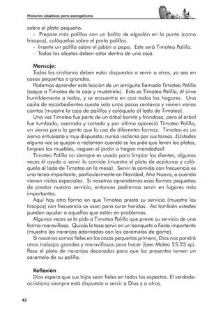 Historias objetivas para evangelismo


     sobre el plato pequeño.
        - Prepare más palillos con un bolita de algodón en la punta (como
     hisopos), colóquelos sobre el porta palillos.
        - Inserte un palillo sobre el jabón o papa. Este será Timoteo Palillo.
        - Todos los objetos deben estar dentro de una caja.

        Mensaje:
        Todos los cristianos deben estar dispuestos a servir a otros, ya sea en
     cosas pequeñas o grandes.
        Podemos aprender esta lección de un amiguito llamado Timoteo Palillo
     (saque a Timoteo de la caja y muéstrelo). Este es Timoteo Palillo, él sirve
     humildemente a todos, y se encuentra en casi todos los hogares. Una
     cajita de escarbadientes cuesta solo unos pocos centavos y vienen varios
     cientos (muestre la caja de palillos y colóquelo al lado de Timoteo).
        Una vez Timoteo fue parte de un árbol bonito y frondoso, pero el árbol
     fue tumbado, aserrado y cortado y por último apareció Timoteo Palillo,
     un siervo para la gente que lo usa de diferentes formas. Timoteo es un
     siervo entusiasta y muy dispuesto; nunca reclama por sus tareas. ¿Ustedes
     alguna vez se quejan o reclaman cuando se les pide que laven los platos,
     limpien los muebles, rieguen el jardín o hagan mandados?
        Timoteo Palillo no siempre es usado para limpiar los dientes, algunas
     veces él ayuda a servir la comida (muestre el plato de aceitunas y coló-
     quelo al lado de Timoteo en la mesa). Servir la comida con frecuencia es
     una tarea importante, particularmente en Navidad, Año Nuevo, o cuando
     vienen visitas especiales. Si nosotros aprendemos esas formas pequeñas
     de prestar nuestro servicio, entonces podremos servir en lugares más
     importantes.
        Aquí hay otra forma en que Timoteo presta su servicio (muestre los
     hisopos) con frecuencia se usan para curar heridas. Así también ustedes
     pueden ayudar a aquellos que están en problemas.
        Algunas veces se le pide a Timoteo Palillo que preste su servicio de una
     forma maravillosa. Quizás le toca servir en un banquete o fiesta importante
     (muestre las naranjas adornadas con los caramelos de goma).
        Si nosotros somos fieles en las cosas pequeñas primero, Dios nos pondrá
     otros trabajos grandes y maravillosos para hacer (Leer Mateo 25:23 sp).
     Pase el plato de naranjas decoradas para que los presentes tomen un
     caramelo de su palillo.

       Reflexión
       Dios espera que sus hijos sean fieles en todos los aspectos. El verdade-
     ocristiano siempre está dispuesto a servir a Dios y a otros.


42
 