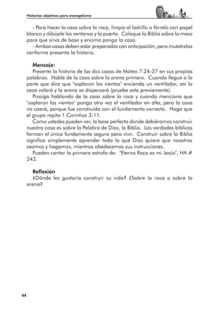 Historias objetivas para evangelismo


        - Para hacer la casa sobre la roca, limpie el ladrillo o fórrelo con papel
     blanco y dibújele las ventanas y la puerta. Coloque la Biblia sobre la mesa
     para que sirva de base y encima ponga la casa.
        - Ambas casas deben estar preparadas con anticipación, pero muéstrelas
     conforme presenta la historia.

        Mensaje:
        Presente la historia de las dos casas de Mateo 7:24-27 en sus propias
     palabras. Hable de la casa sobre la arena primero. Cuando llegue a la
     parte que dice que "soplaron los vientos" encienda un ventilador, así la
     casa volará y la arena se dispersará (pruebe esto previamente).
        Prosiga hablando de la casa sobre la roca y cuando menciona que
     "soplaron los vientos" ponga otra vez el ventilador en alta, pero la casa
     no caerá, porque fue construida con el fundamento correcto. Haga que
     el grupo repita 1 Corintios 3:11.
        Como ustedes pueden ver, la base perfecta donde debiéramos construir
     nuestra casa es sobre la Palabra de Dios, la Biblia. Las verdades bíblicas
     forman el único fundamento seguro para vivir. Construir sobre la Biblia
     significa simplemente aprender todo lo que Dios quiere que nosotros
     seamos y hagamos, mientras obedecemos sus instrucciones.
        Pueden cantar la primera estrofa de: "Eterna Roca es mi Jesús", HA #
     242.

       Reflexión
       ¿Dónde les gustaría construir su vida? ¿Sobre la roca o sobre la
     arena?




44
 