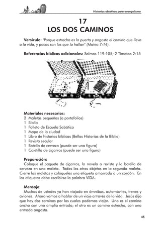Historias objetivas para evangelismo



                        17
                 LOS DOS CAMINOS
   Versículo: "Porque estrecha es la puerta y angosto el camino que lleva
a la vida, y pocos son los que la hallan" (Mateo 7:14).

  Referencias bíblicas adicionales: Salmos 119:105; 2 Timoteo 2:15




  Materiales necesarios:
  2 Maletas pequeñas (o portafolios)
  1 Biblia
  1 Folleto de Escuela Sabática
  1 Mapa de la ciudad
  1 Libro de historias bíblicas (Bellas Historias de la Biblia)
  1 Revista secular
  1 Botella de cerveza (puede ser una figura)
  1 Cajetilla de cigarros (puede ser una figura)

   Preparación:
   Coloque el paquete de cigarros, la novela o revista y la botella de
cerveza en una maleta. Todos los otros objetos en la segunda maleta.
Cierre las maletas y colóqueles una etiqueta amarrada a un cordón. En
las etiquetas debe escribirse la palabra VIDA.

  Mensaje:
  Muchos de ustedes ya han viajado en ómnibus, automóviles, trenes y
aviones. Ahora vamos a hablar de un viaje a través de la vida. Jesús dijo
que hay dos caminos por los cuales podemos viajar. Uno es el camino
ancho con una amplia entrada; el otro es un camino estrecho, con una
entrada angosta.
                                                                                     45
 
