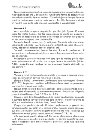 Historias objetivas para evangelismo


       Queremos saber por qué camino estamos viajando, porque todos esta-
     mos viajando por uno u otro camino. Una buena forma de descubrirlo es
     mirando el contenido de estas maletas. Cuando viajamos siempre llevamos
     nuestras maletas con nuestras pertenencias. También llevamos equipaje
     en nuestro viaje de la vida (muestre las maletas a la audiencia).

        Maleta # 1
        Abra la maleta y saque el paquete de cigarrillos (o la figura). Comente
     sobre los malos hábitos, lea las instrucciones de alerta del paquete y
     mencione el desperdicio de dinero que se hace al comprar este paquete
     en vez de usarlo para una causa noble.
        Saque la botella de cerveza (o la figura). Comente sobre los males
     sociales de la bebida. Mencione algunas estadísticas sobre el alcoho-
     lismo, accidentes relacionados al alcohol, etc.
        Saque la novela o revista (lectura barata). Somos lo que leemos. Si
     leemos libros de baja calidad, libros inmorales, seremos influenciados
     por el enemigo.
        La persona que está viajando con este tipo de maleta por la vida,
     está ciertamente en el camino ancho que lleva a la perdición (Mateo
     7:13). Jesús dijo que muchos van por esa ruta ¿Estás tú viajando por
     ese camino?

        Maleta # 2
        Vamos a ver el contenido de esta maleta y veremos si estamos prepa-
     rados para ir por un camino mejor que el ancho.
        (Saque la Biblia) "La Palabra es una lámpara para nuestros pies" (Salmos
     119:105). La persona que lleva la Biblia está llevando el mapa correcto
     que muestra el camino al Cielo.
        (Saque el folleto de la Escuela Sabática). Esta literatura indica que el
     viajero está alimentando su mente correctamente: "Procura con diligencia
     presentarte a Dios aprobado" (2 Timoteo 2:15)
        (Saque el libro de historias bíblicas). Este viajero está leyendo y siguiendo
     el ejemplo del tipo correcto de héroes para imitarlos. Nombre alguno de
     ellos y lo que hicieron – Moisés, José, David, Daniel.
        (Saque el mapa de la ciudad). El viajero que lleva este mapa está bus-
     cando a aquellos que están en el camino ancho, mientras intenta conseguir
     que ellos viajen por el "camino angosto" que lleva a la vida. Jesús dijo que
     deberíamos entrar "por la puerta estrecha" (Mateo 7:13, 14).
        ¿Por cual camino estás viajando? Recuerda, el camino ancho parece
     fácil y placentero, pero lleva a la perdición. El camino angosto es empi-
     nado y escabroso, con atajos y desvíos, pero es el único que lleva a la
     vida eterna.

46
 