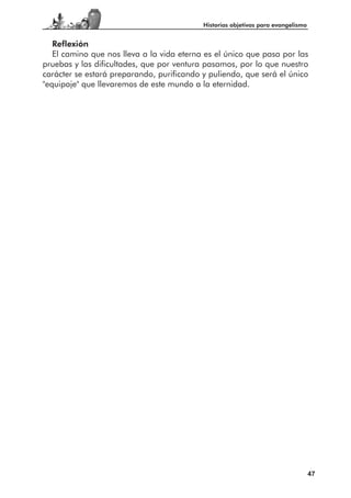 Historias objetivas para evangelismo


   Reflexión
   El camino que nos lleva a la vida eterna es el único que pasa por las
pruebas y las dificultades, que por ventura pasamos, por lo que nuestro
carácter se estará preparando, purificando y puliendo, que será el único
"equipaje" que llevaremos de este mundo a la eternidad.




                                                                                  47
 