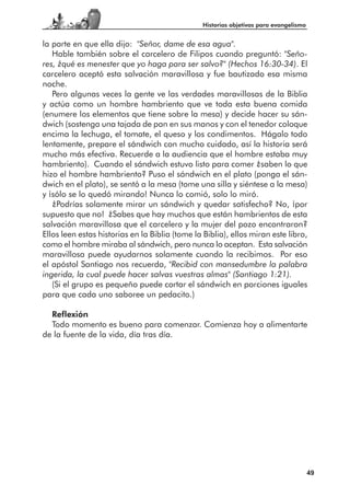Historias objetivas para evangelismo


la parte en que ella dijo: "Señor, dame de esa agua".
   Hable también sobre el carcelero de Filipos cuando preguntó: "Seño-
res, ¿qué es menester que yo haga para ser salvo?" (Hechos 16:30-34). El
carcelero aceptó esta salvación maravillosa y fue bautizado esa misma
noche.
   Pero algunas veces la gente ve las verdades maravillosas de la Biblia
y actúa como un hombre hambriento que ve toda esta buena comida
(enumere los elementos que tiene sobre la mesa) y decide hacer su sán-
dwich (sostenga una tajada de pan en sus manos y con el tenedor coloque
encima la lechuga, el tomate, el queso y los condimentos. Hágalo todo
lentamente, prepare el sándwich con mucho cuidado, así la historia será
mucho más efectiva. Recuerde a la audiencia que el hombre estaba muy
hambriento). Cuando el sándwich estuvo listo para comer ¿saben lo que
hizo el hombre hambriento? Puso el sándwich en el plato (ponga el sán-
dwich en el plato), se sentó a la mesa (tome una silla y siéntese a la mesa)
y ¡sólo se lo quedó mirando! Nunca lo comió, solo lo miró.
   ¿Podrías solamente mirar un sándwich y quedar satisfecho? No, ¡por
supuesto que no! ¿Sabes que hay muchos que están hambrientos de esta
salvación maravillosa que el carcelero y la mujer del pozo encontraron?
Ellos leen estas historias en la Biblia (tome la Biblia), ellos miran este libro,
como el hombre miraba al sándwich, pero nunca lo aceptan. Esta salvación
maravillosa puede ayudarnos solamente cuando la recibimos. Por eso
el apóstol Santiago nos recuerda, "Recibid con mansedumbre la palabra
ingerida, la cual puede hacer salvas vuestras almas" (Santiago 1:21).
   (Si el grupo es pequeño puede cortar el sándwich en porciones iguales
para que cada uno saboree un pedacito.)

  Reflexión
  Todo momento es bueno para comenzar. Comienza hoy a alimentarte
de la fuente de la vida, día tras día.




                                                                                        49
 