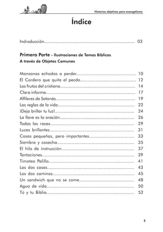 Historias objetivas para evangelismo



                                     Índice

Indroducción........................................................................ 03


Primera Parte - Ilustraciones de Temas Bíblicos
A través de Objetos Comunes


Manzanas echadas a perder.............................................                 10
El Cordero que quita el pecdo...........................................               12
Los frutos del cristiano............................................................   14
Clara informa.......................................................................   17
Alfileres de Satanás...............................................................    19
Las reglas de la vida.............................................................     22
¡Deja brillar tu luz!...............................................................   24
La llave es la oración...........................................................      26
Todas las razas................................................................        29
Luces brillantes................................................................       31
Cosas pequeñas, pero importantes..................................                     33
Siembra y cosecha..........................................................            35
El hilo de instrucción.......................................................          37
Tentaciones.....................................................................       39
Timoteo Palillo................................................................        41
Las dos casas..................................................................        43
Los dos caminos..............................................................          45
Un sandwich que no se come..........................................                   48
Agua de vida..................................................................         50
Tú y tu Biblia...................................................................      52




                                                                                            5
 