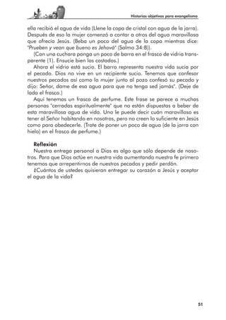 Historias objetivas para evangelismo


ella recibió el agua de vida (Llene la copa de cristal con agua de la jarra).
Después de eso la mujer comenzó a contar a otros del agua maravillosa
que ofrecía Jesús. (Beba un poco del agua de la copa mientras dice:
"Prueben y vean que bueno es Jehová" (Salmo 34:8)).
   (Con una cuchara ponga un poco de barro en el frasco de vidrio trans-
parente (1). Ensucie bien los costados.)
   Ahora el vidrio está sucio. El barro representa nuestra vida sucia por
el pecado. Dios no vive en un recipiente sucio. Tenemos que confesar
nuestros pecados así como la mujer junto al pozo confesó su pecado y
dijo: Señor, dame de esa agua para que no tenga sed jamás". (Deje de
lado el frasco.)
   Aquí tenemos un frasco de perfume. Este frase se parece a muchas
personas "cerradas espiritualmente" que no están dispuestas a beber de
esta maravillosa agua de vida. Uno le puede decir cuán maravilloso es
tener al Señor habitando en nosotros, pero no creen lo suficiente en Jesús
como para obedecerle. (Trate de poner un poco de agua (de la jarra con
hielo) en el frasco de perfume.)

   Reflexión
   Nuestra entrega personal a Dios es algo que sólo depende de noso-
tros. Para que Dios actúe en nuestra vida aumentando nuestra fe primero
tenemos que arrepentirnos de nuestros pecados y pedir perdón.
   ¿Cuántos de ustedes quisieran entregar su corazón a Jesús y aceptar
el agua de la vida?




                                                                                     51
 