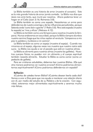 Historias objetivas para evangelismo


   La Biblia también es una historia de amor (muestre el corazón). Esta
es la más grande historia de amor jamás contada. La Biblia nos dice que
Jesús nos amó tanto, que murió por nosotros. Ahora podemos tener un
hogar en el Cielo (Juan 3:16; Romanos 5:8).
   La Biblia también es como una espada. Necesitamos un arma para
defendernos de nuestro enemigo y de las influencias perjudiciales, porque
Satanás anda "como león rugiente" (1 Pedro 5:8). Pero esta espada (muestre
la espada) es "viva y eficaz" (Hebreos 4:12).
   La Biblia es también como una lámpara para nosotros (muestre la lám-
para). Nunca andaremos en oscuridad, porque la Biblia siempre alumbra
nuestro camino (haga que los niños repitan el versículo: "Lámpara es a mis
pies tu palabra y lumbrera a mi camino".
   La Biblia también es como un espejo (muestre el espejo). Cuando nos
miramos en el espejo, algunas veces nos muestra que nuestro rostro está
sucio. La Biblia nos ayuda a ver el pecado que está en nuestras almas.
   La Biblia es alimento para nuestras almas (muestre las galletas). Nues-
tros cuerpos físicos no pueden vivir sin alimento y el cuerpo espiritual
también necesita alimento. Estudiar la Biblia es como comer (coma un
pedacito de galleta).
   Para ser cristianos saludables, debemos leer nuestras Biblias. ¿De qué
otra manera podríamos ver nuestros errores? ¿Cómo podríamos alimen-
tarnos espiritualmente? ¿Cómo podríamos defendernos sin espada?

   Reflexión
   ¿Cuántos de ustedes tienen Biblia? ¿Cuántos desean leerla cada día?
Vamos a orar a Dios para que nos ayude a mantener una relación diaria
con él, por medio del estudio de su Palabra y de la oración. Con segu-
ridad, estaremos mejor alimentados espiritualmente y seremos mucho
más felices.




                                                                                   53
 