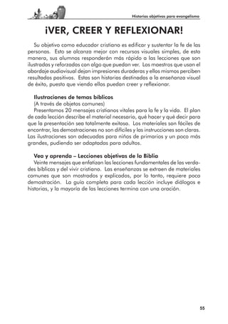 Historias objetivas para evangelismo



       ¡VER, CREER Y REFLEXIONAR!
   Su objetivo como educador cristiano es edificar y sustentar la fe de las
personas. Esto se alcanza mejor con recursos visuales simples, de esta
manera, sus alumnos responderán más rápido a las lecciones que son
ilustradas y reforzadas con algo que puedan ver. Los maestros que usan el
abordaje audiovisual dejan impresiones duraderas y ellos mismos perciben
resultados positivos. Estas son historias destinadas a la enseñanza visual
de éxito, puesto que viendo ellos puedan creer y reflexionar.

  Ilustraciones de temas bíblicos
  (A través de objetos comunes)
  Presentamos 20 mensajes cristianos vitales para la fe y la vida. El plan
de cada lección describe el material necesario, qué hacer y qué decir para
que la presentación sea totalmente exitosa. Los materiales son fáciles de
encontrar, las demostraciones no son difíciles y las instrucciones son claras.
Las ilustraciones son adecuadas para niños de primarios y un poco más
grandes, pudiendo ser adaptadas para adultos.

   Vea y aprenda – Lecciones objetivas de la Biblia
   Veinte mensajes que enfatizan las lecciones fundamentales de las verda-
des bíblicas y del vivir cristiano. Las enseñanzas se extraen de materiales
comunes que son mostrados y explicados, por lo tanto, requiere poca
demostración. La guía completa para cada lección incluye diálogos e
historias, y la mayoría de las lecciones termina con una oración.




                                                                                      55
 