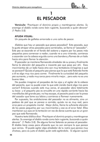 Historias objetivas para evangelismo



                                         1
                                   EL PESCADOR
        Versículo: "Practiquen el dominio propio y manténganse alertas. Su
     enemigo el diablo ronda como león rugiente, buscando a quién devorar"
     (1 Pedro 5:8)

        AYUDA VISUAL:
        Un paquete de galletas amarrada a una caña de pescar.

        ¿Sabías que hay un pescado que pesca pescados? Este pescado, que
     le gusta atrapar otros pescados para comérselos, se llama el “pescador”.
     Este pez se esconde en el fondo del océano y espera por los peces más
     pequeños para comenzar a nadar; cuando ve a uno viniendo, comienza
     a ascender con la cabeza erguida como una bandera y flamea de un lado
     hacia otro para llamar la atención.
        El pescador se mantiene flameando alrededor de su presa y finalmente
     llama la atención del pequeño e inocente pez que pasa por ahí. Esos
     movimientos de un lado hacia otro son muy tentadores ¿imaginas a qué
     se parecen? Quizás el pequeño pez piensa que lo que está flotando frente
     a él es algo muy rico para comer. Finalmente la curiosidad del pequeño
     pez aumenta, y nada muy cerca para mirarlo mejor... pero esto no es una
     buena idea.
        No puedes imaginar el parpadeo de los ojos y el agitar de la cabeza
     del pececito, que no puede creer lo que está viendo ¿será algo rico para
     comer? Entonces cuando está muy cerca, el pescador abre totalmente
     su boca y el pequeño pez es envuelto en una rápida corriente hacia las
     mandíbulas del grande pez; no hay escape, el pecesito pasó a ser la presa
     del cazador que lame sus labios y comienza a flamear nuevamente.
        Por supuesto, las ondulaciones del pescador no es alimento, sino un
     pedazo de piel que se parece a comida; quizás no es muy real, pero
     sirve para un propósito mortal. Mejor dicho, llama la suficiente atención
     de los peces pequeños por sus movimientos y ese es el error fatal. Ellos
     mantienen sus ojos en la tentación en vez de darse cuenta que es un gran
     pez que está flameando.
        Nuestro texto bíblico dice: "Practiquen el dominio propio y manténganse
     alertas. Su enemigo el diablo ronda como león rugiente, buscando a quién
     devorar" (1 Pedro 5:8). De alguna forma Satanás se parece al pescador.
     El diablo tiene cosas para ofrecerte que no son siempre lo que parece
     que vemos. Él puede agitar algo alrededor de tu rostro que parece muy
     chistoso, pero es justo el diablo quién está agitándolo. Si alguien quiere
56
 