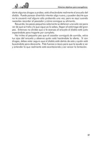 Historias objetivas para evangelismo


darte algunas drogas a probar, está ofreciéndote realmente el anzuelo del
diablo. Puede parecer divertido intentar algo nuevo, y pueden decirte que
no te causará mal alguno sólo probando una vez; pero es aquí cuando
necesitas recordar al pescador y cómo consigue su alimento.
   Recuerda, los peces pequeños solamente se detienen una sola vez para
ver de qué se trata y lo que sigue ya lo sabes, llegan al estómago del gran
pez. Entonces no olvides que si te acercas al anzuelo el diablo está justo
esperándote para tragarte por completo.
   No imites al pequeño pez que el cazador consiguió de comida, retira
tus ojos del anzuelo y observa quién está haciéndote la oferta. Si son
drogas, debes estar seguro que el diablo está detrás de esto y quién está
buscándote para devorarte. Pide fuerzas a Jesús para que te ayude a ver
y entender lo que realmente está aconteciendo y así vencer la tentación.




                                                                                    57
 