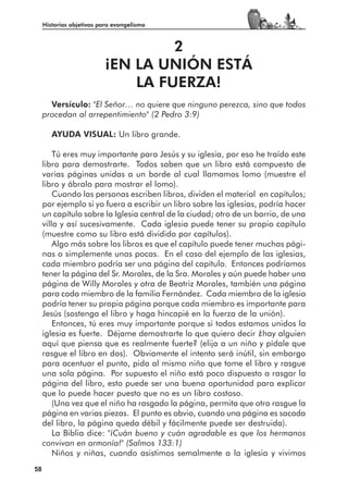Historias objetivas para evangelismo



                                   2
                          ¡EN LA UNIÓN ESTÁ
                              LA FUERZA!
       Versículo: "El Señor… no quiere que ninguno perezca, sino que todos
     procedan al arrepentimiento" (2 Pedro 3:9)

        AYUDA VISUAL: Un libro grande.

         Tú eres muy importante para Jesús y su iglesia, por eso he traído este
     libro para demostrarte. Todos saben que un libro está compuesto de
     varias páginas unidas a un borde al cual llamamos lomo (muestre el
     libro y ábralo para mostrar el lomo).
         Cuando las personas escriben libros, dividen el material en capítulos;
     por ejemplo si yo fuera a escribir un libro sobre las iglesias, podría hacer
     un capítulo sobre la Iglesia central de la ciudad; otro de un barrio, de una
     villa y así sucesivamente. Cada iglesia puede tener su propio capítulo
     (muestre como su libro está dividido por capítulos).
         Algo más sobre los libros es que el capítulo puede tener muchas pági-
     nas o simplemente unas pocas. En el caso del ejemplo de las iglesias,
     cada miembro podría ser una página del capítulo. Entonces podríamos
     tener la página del Sr. Morales, de la Sra. Morales y aún puede haber una
     página de Willy Morales y otra de Beatriz Morales, también una página
     para cada miembro de la familia Fernández. Cada miembro de la iglesia
     podría tener su propia página porque cada miembro es importante para
     Jesús (sostenga el libro y haga hincapié en la fuerza de la unión).
         Entonces, tú eres muy importante porque si todos estamos unidos la
     iglesia es fuerte. Déjame demostrarte lo que quiero decir ¿hay alguien
     aquí que piensa que es realmente fuerte? (elija a un niño y pídale que
     rasgue el libro en dos). Obviamente el intento será inútil, sin embargo
     para acentuar el punto, pida al mismo niño que tome el libro y rasgue
     una sola página. Por supuesto el niño está poco dispuesto a rasgar la
     página del libro, esto puede ser una buena oportunidad para explicar
     que lo puede hacer puesto que no es un libro costoso.
         (Una vez que el niño ha rasgado la página, permita que otro rasgue la
     página en varias piezas. El punto es obvio, cuando una página es sacada
     del libro, la página queda débil y fácilmente puede ser destruida).
         La Biblia dice: "¡Cuán bueno y cuán agradable es que los hermanos
     convivan en armonía!" (Salmos 133:1)
         Niños y niñas, cuando asistimos semalmente a la iglesia y vivimos
58
 