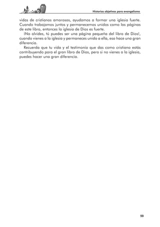 Historias objetivas para evangelismo


vidas de cristianos amorosos, ayudamos a formar una iglesia fuerte.
Cuando trabajamos juntos y permanecemos unidos como las páginas
de este libro, entonces la iglesia de Dios es fuerte.
   ¡No olvides, tú puedes ser una página pequeña del libro de Dios!,
cuando vienes a la iglesia y permaneces unido a ella, eso hace una gran
diferencia.
   Recuerda que tu vida y el testimonio que das como cristiano estás
contribuyendo para el gran libro de Dios, pero si no vienes a la iglesia,
puedes hacer una gran diferencia.




                                                                                   59
 