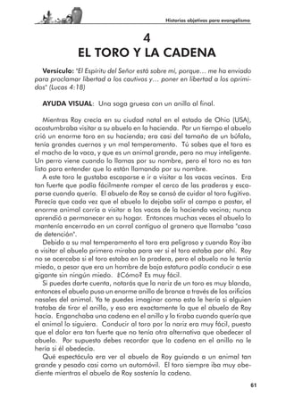 Historias objetivas para evangelismo



                         4
               EL TORO Y LA CADENA
  Versículo: "El Espíritu del Señor está sobre mí, porque… me ha enviado
para proclamar libertad a los cautivos y… poner en libertad a los oprimi-
dos" (Lucas 4:18)

  AYUDA VISUAL: Una soga gruesa con un anillo al final.

    Mientras Roy crecía en su ciudad natal en el estado de Ohio (USA),
acostumbraba visitar a su abuelo en la hacienda. Por un tiempo el abuelo
crió un enorme toro en su hacienda; era casi del tamaño de un búfalo,
tenía grandes cuernos y un mal temperamento. Tú sabes que el toro es
el macho de la vaca, y que es un animal grande, pero no muy inteligente.
Un perro viene cuando lo llamas por su nombre, pero el toro no es tan
listo para entender que lo están llamando por su nombre.
    A este toro le gustaba escaparse e ir a visitar a las vacas vecinas. Era
tan fuerte que podía fácilmente romper el cerco de las praderas y esca-
parse cuando quería. El abuelo de Roy se cansó de cuidar al toro fugitivo.
Parecía que cada vez que el abuelo lo dejaba salir al campo a pastar, el
enorme animal corría a visitar a las vacas de la hacienda vecina; nunca
aprendió a permanecer en su hogar. Entonces muchas veces el abuelo lo
mantenía encerrado en un corral contiguo al granero que llamaba "casa
de detención".
    Debido a su mal temperamento el toro era peligroso y cuando Roy iba
a visitar al abuelo primero miraba para ver si el toro estaba por ahí. Roy
no se acercaba si el toro estaba en la pradera, pero el abuelo no le tenía
miedo, a pesar que era un hombre de baja estatura podía conducir a ese
gigante sin ningún miedo. ¿Cómo? Es muy fácil.
    Si puedes darte cuenta, notarás que la nariz de un toro es muy blanda,
entonces el abuelo puso un enorme anillo de bronce a través de los orificios
nasales del animal. Ya te puedes imaginar como esto le hería si alguien
trataba de tirar el anillo, y eso era exactamente lo que el abuelo de Roy
hacía. Enganchaba una cadena en el anillo y lo tiraba cuando quería que
el animal lo siguiera. Conducir al toro por la nariz era muy fácil, puesto
que el dolor era tan fuerte que no tenía otra alternativa que obedecer al
abuelo. Por supuesto debes recordar que la cadena en el anillo no le
hería si él obedecía.
    Qué espectáculo era ver al abuelo de Roy guiando a un animal tan
grande y pesado casi como un automóvil. El toro siempre iba muy obe-
diente mientras el abuelo de Roy sostenía la cadena.
                                                                                    61
 
