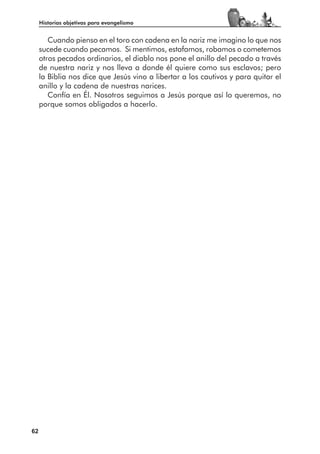 Historias objetivas para evangelismo


        Cuando pienso en el toro con cadena en la nariz me imagino lo que nos
     sucede cuando pecamos. Si mentimos, estafamos, robamos o cometemos
     otros pecados ordinarios, el diablo nos pone el anillo del pecado a través
     de nuestra nariz y nos lleva a donde él quiere como sus esclavos; pero
     la Biblia nos dice que Jesús vino a libertar a los cautivos y para quitar el
     anillo y la cadena de nuestras narices.
        Confía en Él. Nosotros seguimos a Jesús porque así lo queremos, no
     porque somos obligados a hacerlo.




62
 