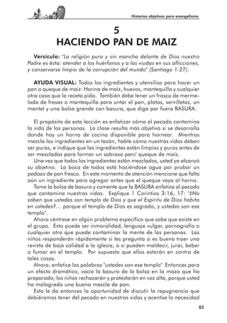 Historias objetivas para evangelismo



                     5
            HACIENDO PAN DE MAIZ
   Versículo: "La religión pura y sin mancha delante de Dios nuestro
Padre es ésta: atender a los huérfanos y a las viudas en sus aflicciones,
y conservarse limpio de la corrupción del mundo" (Santiago 1:27).

   AYUDA VISUAL: Todos los ingredientes y utensilios para hacer un
pan o queque de maíz: Harina de maíz, huevos, mantequilla y cualquier
otra cosa que la receta pida. También debe tener un frasco de merme-
lada de fresas o mantequilla para untar el pan, platos, servilletas, un
mantel y una bolsa grande con basura, que diga por fuera BASURA.

   El propósito de esta lección es enfatizar cómo el pecado contamina
la vida de las personas. La clase resulta más objetiva si se desarrolla
donde hay un horno de cocina disponible para hornear. Mientras
mezcla los ingredientes en un tazón, hable cómo nuestras vidas deben
ser puras, e indique que los ingredientes están limpios y puros antes de
ser mezclados para formar un sabroso pan/ queque de maíz.
   Una vez que todos los ingredientes están mezclados, usted ya alcanzó
su objetivo. La boca de todos está haciéndose agua por probar un
pedazo de pan fresco. En este momento de atención mencione que falta
aún un ingrediente para agregar antes que el queque vaya al horno.
   Tome la bolsa de basura y comente que la BASURA enfatiza al pecado
que contamina nuestras vidas. Explique 1 Corintios 3:16, 17: "¿No
saben que ustedes son templo de Dios y que el Espíritu de Dios habita
en ustedes?… porque el templo de Dios es sagrado, y ustedes son ese
templo".
   Ahora céntrese en algún problema específico que sabe que existe en
el grupo. Esto puede ser inmoralidad, lenguaje vulgar, pornografía o
cualquier otro que puede contaminar la mente de las personas. Los
niños responderán rápidamente si les pregunta si es bueno traer una
revista de baja calidad a la iglesia, o si pueden maldecir, jurar, beber
o fumar en el templo. Por supuesto que ellos estarán en contra de
tales cosas.
   Ahora, enfatice las palabras "ustedes son ese templo" Entonces para
un efecto dramático, vacíe la basura de la bolsa en la maza que ha
preparado; los niños rechazarán y protestarán en voz alta, porque usted
ha malogrado una buena mezcla de pan.
   Esto le da entonces la oportunidad de discutir la repugnancia que
debiéramos tener del pecado en nuestras vidas y acentúe la necesidad
                                                                                   63
 