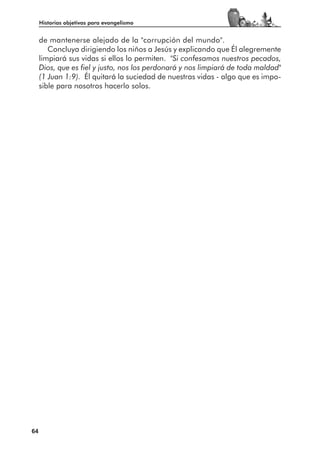 Historias objetivas para evangelismo


     de mantenerse alejado de la "corrupción del mundo".
        Concluya dirigiendo los niños a Jesús y explicando que Él alegremente
     limpiará sus vidas si ellos lo permiten. "Si confesamos nuestros pecados,
     Dios, que es fiel y justo, nos los perdonará y nos limpiará de toda maldad"
     (1 Juan 1:9). Él quitará la suciedad de nuestras vidas - algo que es impo-
     sible para nosotros hacerlo solos.




64
 