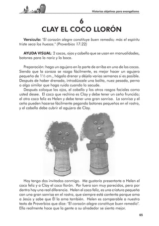 Historias objetivas para evangelismo



                        6
              CLAY EL COCO LLORÓN
    Versículo: "El corazón alegre constituye buen remedio; más el espíritu
triste seca los huesos." (Proverbios 17:22)

  AYUDA VISUAL: 2 cocos, ojos y cabello que se usan en manualidades,
botones para la nariz y la boca.

   Preparación: haga un agujero en la parte de arriba en uno de los cocos.
Siendo que la coraza se razga fácilmente, es mejor hacer un agujero
pequeño de 11⁄2 cm., hágalo drenar y déjelo varias semanas si es posible.
Después de haber drenado, introdúzcale una bolita, nuez pesada, perno
o algo similar que haga ruido cuando lo sacude.
   Después coloque los ojos, el cabello y los otros rasgos faciales como
usted desee. El coco que rechina es Clay y debe tener un ceño fruncido;
el otro coco feliz es Helen y debe tener una gran sonrisa. La sonrisa y el
ceño pueden hacerse fácilmente pegando botones pequeños en el rostro,
y el cabello debe cubrir el agujero de Clay.




   Hoy tengo dos invitados conmigo. Me gustaría presentarte a Helen el
coco feliz y a Clay el coco llorón. Por fuera son muy parecidos, pero por
dentro hay una real diferencia. Helen el coco feliz, es una criatura pequeña
con una gran sonrisa en el rostro, que siempre está contenta porque ama
a Jesús y sabe que Él la ama también. Helen es comparable a nuestro
texto de Proverbios que dice: "El corazón alegre constituye buen remedio".
Ella realmente hace que la gente a su alrededor se sienta mejor.
                                                                                    65
 