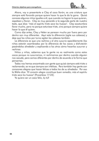 Historias objetivas para evangelismo


         Ahora, voy a presentarte a Clay el coco llorón; es una criatura que
     siempre está llorando porque quiere hacer lo que le da la gana. Quizá
     conoces algunos niños iguales a él, que cuando no logran lo que quieren,
     zapatean y lloran. Clay es muy parecido a la segunda parte de nuestro
     texto, que dice: "más el espíritu triste seca los huesos". Clay acostumbra
     llorar mucho, pero no porque estuviese triste, sino porque siempre quiere
     hacer lo que él quiere.
         Como dije antes, Clay y Helen se parecen mucho por fuera pero por
     dentro son muy diferentes. Aquí esta la diferencia (agite sus cabezas) y
     deje que los niños por turno agiten las cabezas también.
         La diferencia es que uno rechina y el otro susurra apaciblemente (los
     niños estarán asombrados por la diferencia de los cocos y disfrutarán
     pasándolos alrededor y explicando a los otros cómo hacerlos susurrar y
     rechinar.
         Niños y niñas, sabemos que la gente no es realmente como estos
     cocos porque no susurramos, ni rechinamos por dentro cuando alguien
     nos sacude, pero somos diferentes por dentro de acuerdo a la forma que
     pensamos.
         Todos nos hemos encontrado con gente que quizá siempre está triste o
     reclamando; se ve que siempre son infelices. Pero también hay gente con
     corazones alegres que hacen felices a todos los de su alrededor. Por eso
     la Biblia dice: "El corazón alegre constituye buen remedio; más el espíritu
     triste seca los huesos" (Proverbios 17:22).
         Yo quiero ser un coco feliz, ¿y tú?




66
 