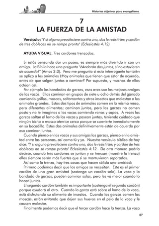 Historias objetivas para evangelismo



                      7
           LA FUERZA DE LA AMISTAD
  Versículo: "Y si alguno prevaleciere contra uno, dos le resistirán; y cordón
de tres dobleces no se rompe pronto" (Eclesiastés 4:12)

  AYUDA VISUAL: Tres cordones trenzados.

   Si estás pensando dar un paseo, es siempre más divertido ir con un
amigo. La Biblia hace una pregunta "¿Andarán dos juntos, si no estuvieren
de acuerdo?" (Amos 3:3). Pero me pregunto si esta interrogante también
se aplica a los animales ¿Hay animales que tienen que estar de acuerdo,
antes de que salgan juntos a caminar? Por supuesto, y muchos de ellos
actúan así.
   Por ejemplo las bandadas de garzas, esas aves son las mejores amigas
de las vacas. Ellas caminan en grupos de siete u ocho detrás del ganado
comiendo grillos, moscas, saltamontes y otros insectos que molestan a los
animales grandes. Estos dos tipos de animales comen en la misma mesa,
pero diferentes alimentos; caminan juntos, pero las garzas no comen
pasto y no te imaginas a las vacas comiendo ranas y sapos. A veces las
garzas saltan al lomo de las vacas y pasean juntas, teniendo cuidado que
ningún bicho o mosca aterrice cerca porque se convierte inmediatamente
en su bocadillo. Estos dos animales definitivamente están de acuerdo por
eso caminan juntos.
   Cuando pienso en las vacas y sus amigas las garzas, pienso en la amis-
tad entre las personas, así como tú y yo. Nuestro versículo bíblico de hoy
dice: "Y si alguno prevaleciere contra uno, dos le resistirán; y cordón de tres
dobleces no se rompe pronto" Eclesiastés 4:12. De otra manera podría
decirse, cuando tres cordones se juntan y se trenzan (muestre la trenza)
ellos siempre serán más fuertes que si se mantuvieran separados.
   Así como la trenza, hay tres cosas que hacen sólida una amistad:
   Primero podemos decir que los amigos se necesitan. Este es el primer
cordón de una gran amistad (sostenga un cordón solo). La vaca y la
bandada de garzas, pueden caminar solas, pero les va mejor cuando lo
hacen juntas.
   El segundo cordón también es importante (sostenga el segundo cordón)
porque ayudará al otro. Cuando la garza está sobre el lomo de la vaca,
está disfrutando su alimento de insectos. Cuando las garzas comen las
moscas, están evitando que dejen sus huevos en el pelo de la vaca y le
causen malestar.
   Finalmente podemos decir que el tercer cordón hace la trenza. La vaca
                                                                                      67
 