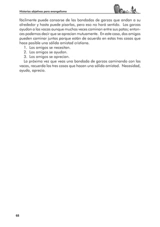 Historias objetivas para evangelismo


     fácilmente puede cansarse de las bandadas de garzas que andan a su
     alrededor y hasta puede pisarlas, pero eso no hará sentido. Las garzas
     ayudan a las vacas aunque muchas veces caminan entre sus patas; enton-
     ces podemos decir que se aprecian mutuamente. En este caso, dos amigos
     pueden caminar juntos porque están de acuerdo en estas tres cosas que
     hace posible una sólida amistad cristiana.
        1. Los amigos se necesitan.
        2. Los amigos se ayudan.
        3. Los amigos se aprecian.
        La próxima vez que veas una bandada de garzas caminando con las
     vacas, recuerda las tres cosas que hacen una sólida amistad. Necesidad,
     ayuda, aprecio.




68
 