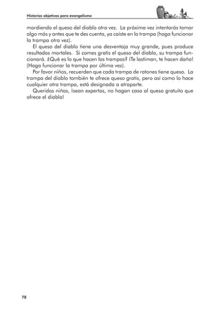 Historias objetivas para evangelismo


     mordiendo el queso del diablo otra vez. La próxima vez intentarás tomar
     algo más y antes que te des cuenta, ya caíste en la trampa (haga funcionar
     la trampa otra vez).
        El queso del diablo tiene una desventaja muy grande, pues produce
     resultados mortales. Si comes gratis el queso del diablo, su trampa fun-
     cionará. ¿Qué es lo que hacen las trampas? ¡Te lastiman, te hacen daño!
     (Haga funcionar la trampa por última vez).
        Por favor niños, recuerden que cada trampa de ratones tiene queso. La
     trampa del diablo también te ofrece queso gratis, pero así como lo hace
     cualquier otra trampa, está designada a atraparte.
        Queridos niños, ¡sean expertos, no hagan caso al queso gratuito que
     ofrece el diablo!




70
 
