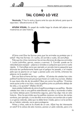 Historias objetivas para evangelismo



                          9
                   TAL COMO LO VEZ
  Versículo: "Y haz lo recto y bueno ante los ojos de Jehová, para que te
vaya bien," (Deuteronomio 6:18)

  AYUDA VISUAL: En papel de molde haga la silueta del pájaro que
mostramos en esta historia.




   ¿Cómo creó Dios las formas para que los animales se protejan por si
solos? Hay tres formas: (1) Lucha, (2) corrida o vuelo, (3) camuflaje.
   Pida que los niños mencionen las armas ofensivas de algunos animales
1. Lucha (colmillos, garras, cascos y cuernos). 2. Corrida: puede ser la
velocidad para escapar – pájaros o venados o cualquiera que corre o vuela
rápido. 3. Camuflaje como por ejemplo un cervato (siervo pequeño) que
disimula tan perfectamente hasta que el peligro ha pasado, o el insecto
palo que se pasma en un lugar y parece justo una ramita, entonces los
pájaros no lo pueden ver.
   Esto nos lleva al tema de hoy – pollitos. ¿Cuántos de ustedes han visto
pollitos? Les llamamos pío pío porque hacen un ruido muy curioso. ¿Sabes
lo que Jesús dijo de de Jerusalén? Que era como los pollitos: "¡Cuántas
veces quise juntar a tus hijos, como la gallina junta sus polluelos debajo de
las alas, y no quisiste!” (Mateo 23:37).
   Jesús estaba hablando de cómo la gallina protege a sus pollitos. Quizás
ustedes han visto a una gallina extendiendo sus alas y reuniendo a todos
sus hijitos debajo para mantenerlos seguros, pero hay algo más en esta
historia. Dios ha permitido que los pollitos nacieran con temor de ciertas
sombras, por ejemplo, si uno de ellos ve en el piso una sombra de un pato
o un ganso volando, sabe que no debe tener miedo; pero si ve la sombra
de un halcón volando, corre para protegerse.
   Niñas y niños, esta es la silueta de un ave. ¿Qué hay de interesante
en esto? Si lo coloco de esta manera, parece un pato volando, pero si lo
                                                                                     71
 