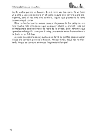 Historias objetivas para evangelismo


     doy la vuelta, parece un halcón. Es así como vez las cosas. Si yo fuera
     un pollito y veo esta sombra en el suelo, seguro que correría para pro-
     tegerme, pero si veo esta otra sombra, seguro que picotearía la tierra
     buscando qué comer.
        Dios ha hecho muchas cosas para protegernos de los peligros, nos
     hizo mucho más inteligentes que cualquier pájaro o animal; nos dio
     la inteligencia para reconocer lo recto de lo errado, pero, tenemos que
     aprender a distiguirlo para practicarlo y para eso tenemos las enseñanzas
     de Jesús en su Palabra.
        Jesús se decepcionó con el pueblo que llamó de pollitos porque sabían
     lo que era correcto, pero no lo hacían. Niños y niñas, Jesús nos ha mos-
     trado lo que es correcto, entonces ¡hagámoslo siempre!




72
 