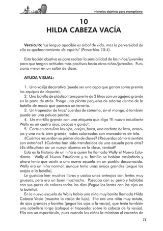 Historias objetivas para evangelismo



                        10
                HILDA CABEZA VACÍA

   Versículo: "La lengua apacible es árbol de vida; mas la perversidad de
ella es quebrantamiento de espíritu" (Proverbios 15:4).

   Esta lección objetiva es para realzar la sensibilidad de los niños/juveniles
para que tengan actitudes más positivas hacia otros niños/juveniles. Fun-
ciona mejor en un salón de clase.

  AYUDA VISUAL:

   1. Una vasija decorativa (puede ser una copa que ganan como premio
los equipos de deporte).
   2. Una botella de plástico transparente de 2 litros con un agujero grande
en la parte de atrás. Ponga una planta pequeña de adorno dentro de la
botella de modo que parezca un terrario.
   3. Un trapeador de tiras/ cuerdas de cáñamo, sin el mango, ó también
puede ser una peluca postiza.
   4. Un martillo grande con una etiqueta que diga "El nuevo estudiante
Wally es un cuatro ojos, pecoso y gordo".
   5. Corte en cartulina los ojos, orejas, boca, una corbata de lazo, anteo-
jos y una nariz bien grande, todos coloreados con marcadores de tela.
   ¿Cuántos recuerdan su primer día de clases? ¿Recuerdas cómo te sentiste
con extraños? ¿Cuántos han sido transferidos de una escuela para otra?
¿Es dificultoso ser un nuevo alumno en la clase, verdad?
   Esta es la historia de un niño a quien he llamado Wally el Nuevo Estu-
diante. Wally el Nuevo Estudiante y su familia se habían trasladado y
ahora tenía que asistir a una nueva escuela en un pueblo desconocido.
Wally era un niño normal, aunque tenía unas orejas grandes (pegue las
orejas a la botella).
   Le gustaba leer muchos libros y usaba unos anteojos con lentes muy
gruesos, pero era un buen muchacho. Paseaba con su perro y hablaba
con sus peces de colores todos los días (Pegue los lentes con los ojos en
la botella).
   En la nueva escuela de Wally había una niña muy bonita llamada Hilda
Cabeza Vacía (muestre la vasija de lujo). Ella era una niña muy astuta,
de ojos grandes y bonitos (pegue los ojos a la vasija), que tenía también
una cabellera larga (coloque el trapeador sobre la cabeza de la vasija).
Ella era un espectáculo, pues cuando los niños la miraban el corazón de
                                                                                      73
 