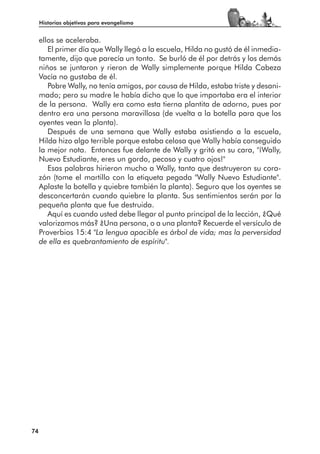 Historias objetivas para evangelismo


     ellos se aceleraba.
        El primer día que Wally llegó a la escuela, Hilda no gustó de él inmedia-
     tamente, dijo que parecía un tonto. Se burló de él por detrás y los demás
     niños se juntaron y rieron de Wally simplemente porque Hilda Cabeza
     Vacía no gustaba de él.
        Pobre Wally, no tenía amigos, por causa de Hilda, estaba triste y desani-
     mado; pero su madre le había dicho que lo que importaba era el interior
     de la persona. Wally era como esta tierna plantita de adorno, pues por
     dentro era una persona maravillosa (de vuelta a la botella para que los
     oyentes vean la planta).
        Después de una semana que Wally estaba asistiendo a la escuela,
     Hilda hizo algo terrible porque estaba celosa que Wally había conseguido
     la mejor nota. Entonces fue delante de Wally y gritó en su cara, "¡Wally,
     Nuevo Estudiante, eres un gordo, pecoso y cuatro ojos!"
        Esas palabras hirieron mucho a Wally, tanto que destruyeron su cora-
     zón (tome el martillo con la etiqueta pegada "Wally Nuevo Estudiante".
     Aplaste la botella y quiebre también la planta). Seguro que los oyentes se
     desconcertarán cuando quiebre la planta. Sus sentimientos serán por la
     pequeña planta que fue destruida.
        Aquí es cuando usted debe llegar al punto principal de la lección, ¿Qué
     valorizamos más? ¿Una persona, o a una planta? Recuerde el versículo de
     Proverbios 15:4 "La lengua apacible es árbol de vida; mas la perversidad
     de ella es quebrantamiento de espíritu".




74
 