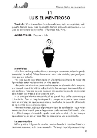 Historias objetivas para evangelismo



                           11
                  LUIS EL MENTIROSO
   Versículo: "Consideren bien todo lo verdadero, todo lo respetable, todo
lo justo, todo lo puro, todo lo amable, todo lo digno de admiración… y el
Dios de paz estará con ustedes. (Filipenses 4:8, 9 up.)

  AYUDA VISUAL: Prepare a Luis.




   Materiales:
   • Un foco de luz grande y blanco (esos que aumentan y disminuyen la
intensidad de la luz) Dibuje la cara con marcador de tela y ponga alguna
cosa para el cabello.
   • El foco puede estar atornillado en una lámpara antigua de mesa y la
figura debe estar vestida como un niño escolar.
   • La parte crucial está en poner un interruptor en el cordón de la lámpara
y el control para intensificar y disminuir la luz. Aunque los materiales no
son costosos, requiere de una persona con conocimiento de electricidad
para hacer este trabajo que funcione bien.
   • Lo principal de esta ayuda visual es que el foco brille cada vez que
Luis miente. Con un poquito de práctica una persona puede hacer que el
foco se prenda y se apague con poca y mucha luz de acuerdo al tamaño
de la mentira que es mencionada.
   • Para comenzar, explique el punto principal de esta lección – que violar
la conciencia al mentir puede llegar a ser cada vez más fácil con la prác-
tica. Mientras que el uso de la ayuda visual es humorística, la lección que
aprenderemos es seria y será fácil de recordar al ver la ilustración.

  La presentación
  Niños y niñas ¿alguno de ustedes acostumbra decir mentiras? Muchas
personas mienten y esto no es correcto. Yo tengo aquí alguien conmigo
                                                                                     75
 