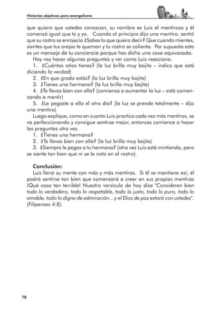 Historias objetivas para evangelismo


     que quiero que ustedes conozcan, su nombre es Luis el mentiroso y él
     comenzó igual que tú y yo. Cuando al principio dijo una mentira, sentió
     que su rostro se enrojecía ¿Sabes lo que quiero decir? Que cuando mientes,
     sientes que tus orejas te queman y tu rostro se calienta. Por supuesto esto
     es un mensaje de tu conciencia porque has dicho una cosa equivocada.
        Hoy voy hacer algunas preguntas y ver como Luis reacciona.
        1. ¿Cuántos años tienes? (la luz brilla muy bajita – indica que está
     diciendo la verdad)
        2. ¿En que grado estás? (la luz brilla muy bajita)
        3. ¿Tienes una hermana? (la luz brilla muy bajita)
        4. ¿Te llevas bien con ella? (comienza a aumentar la luz – está comen-
     zando a mentir)
        5. ¿Le pegaste a ella el otro día? (la luz se prende totalmente – dijo
     una mentira)
        Luego explique, como en cuanto Luis practica cada vez más mentiras, se
     va perfeccionando y consigue sentirse mejor, entonces comience a hacer
     las preguntas otra vez.
        1. ¿Tienes una hermana?
        2. ¿Te llevas bien con ella? (la luz brilla muy bajita)
        3. ¿Siempre le pegas a tu hermana? (otra vez Luis está mintiendo, pero
     se siente tan bien que ni se le nota en el rostro).

        Conclusión:
        Luis llenó su mente con más y más mentiras. Si él se mantiene así, él
     podrá sentirse tan bien que comenzará a creer en sus propias mentiras
     ¡Qué cosa tan terrible! Nuestro versículo de hoy dice "Consideren bien
     todo lo verdadero, todo lo respetable, todo lo justo, todo lo puro, todo lo
     amable, todo lo digno de admiración…y el Dios de paz estará con ustedes".
     (Filipenses 4:8).




76
 