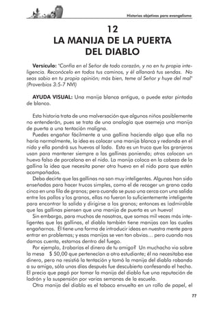 Historias objetivas para evangelismo



                      12
            LA MANIJA DE LA PUERTA
                 DEL DIABLO
   Versículo: "Confía en el Señor de todo corazón, y no en tu propia inte-
ligencia. Reconócelo en todos tus caminos, y él allanará tus sendas. No
seas sabio en tu propia opinión; más bien, teme al Señor y huye del mal"
(Proverbios 3:5-7 NVI)

  AYUDA VISUAL: Una manija blanca antigua, o puede estar pintada
de blanco.

   Esta historia trata de una malversación que algunos niños posiblemente
no entenderán, pues se trata de una analogía que asemeja una manija
de puerta a una tentación maligna.
   Puedes engañar fácilmente a una gallina haciendo algo que ella no
haría normalmente, la idea es colocar una manija blanca y redonda en el
nido y ella pondrá sus huevos al lado. Esto es un truco que los granjeros
usan para mantener siempre a las gallinas poniendo; otros colocan un
huevo falso de porcelana en el nido. La manija coloca en la cabeza de la
gallina la idea que necesita poner otro huevo en el nido para que estén
acompañados.
   Debo decirte que las gallinas no son muy inteligentes. Algunas han sido
enseñadas para hacer trucos simples, como el de recoger un grano cada
cinco en una fila de granos; pero cuando se puso una cerca con una salida
entre los pollos y los granos, ellas no fueron lo suficientemente inteligente
para encontrar la salida y dirigirse a los granos; entonces es ¡admirable
que las gallinas piensen que una manija de puerta es un huevo!
   Sin embargo, para muchos de nosotros, que somos mil veces más inte-
ligentes que las gallinas, el diablo también tiene manijas con las cuales
engañarnos. Él tiene una forma de introducir ideas en nuestra mente para
entrar en problemas; y esas manijas se ven tan obvias… pero cuando nos
damos cuenta, estamos dentro del fuego.
   Por ejemplo, ¿robarías el dinero de tu amigo? Un muchacho vio sobre
la mesa $ 50,00 que pertenecían a otro estudiante; él no necesitaba ese
dinero, pero no resistió la tentación y tomó la manija del diablo robando
a su amigo, sólo unos días después fue descubierto confesando el hecho.
El precio que pagó por tomar la manija del diablo fue una reputación de
ladrón y la suspensión por varias semanas de la escuela.
   Otra manija del diablo es el tabaco envuelto en un rollo de papel, el
                                                                                     77
 