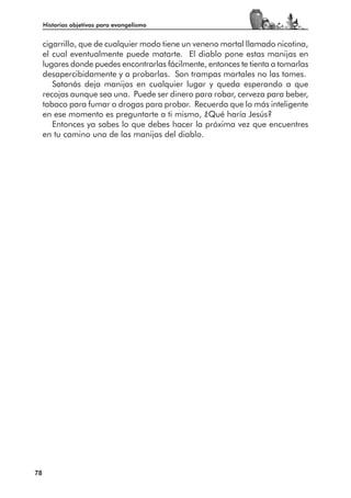 Historias objetivas para evangelismo


     cigarrillo, que de cualquier modo tiene un veneno mortal llamado nicotina,
     el cual eventualmente puede matarte. El diablo pone estas manijas en
     lugares donde puedes encontrarlas fácilmente, entonces te tienta a tomarlas
     desapercibidamente y a probarlas. Son trampas mortales no las tomes.
        Satanás deja manijas en cualquier lugar y queda esperando a que
     recojas aunque sea una. Puede ser dinero para robar, cerveza para beber,
     tabaco para fumar o drogas para probar. Recuerda que lo más inteligente
     en ese momento es preguntarte a ti mismo, ¿Qué haría Jesús?
        Entonces ya sabes lo que debes hacer la próxima vez que encuentres
     en tu camino una de las manijas del diablo.




78
 